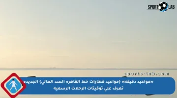 «مواعيد دقيقة» {مواعيد قطارات خط القاهرة السد العالى} الجديدة تعرف على توقيتات الرحلات الرسمية